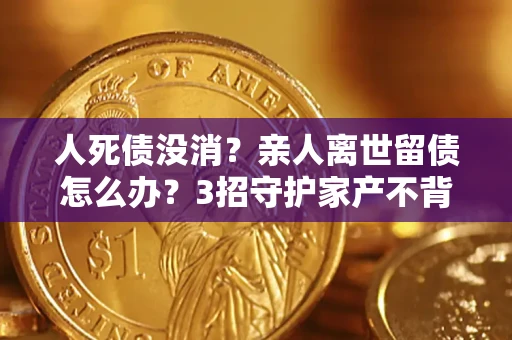 北京人死债没消？亲人离世留债怎么办？3招守护家产不背锅
