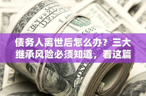 北京债务人离世后怎么办？三大继承风险必须知道，看这篇就够了