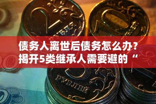 北京债务人离世后债务怎么办？揭开5类继承人需要避的“坑”